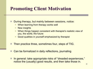Promoting Client Motivation During therapy, but mainly between sessions, notice: When learning from therapy works well New insights When things happen consistent with therapist’s realistic view of you, the world, the future Good qualities in yourself emphasized by therapist Then practice three, sometimes four, steps of TIG. Can be formalized in daily reflections, journaling In general: take appropriate risks of “dreaded experiences,” notice the (usually) good results, and then take those in. 