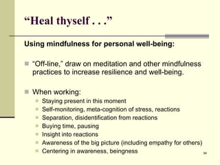 “ Heal thyself . . .”  Using mindfulness for personal well-being: “ Off-line,” draw on meditation and other mindfulness practices to increase resilience and well-being. When working: Staying present in this moment Self-monitoring, meta-cognition of stress, reactions Separation, disidentification from reactions Buying time, pausing Insight into reactions Awareness of the big picture (including empathy for others) Centering in awareness, beingness 