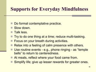 Supports for Everyday Mindfulness Do formal contemplative practice. Slow down. Talk less. Try to do one thing at a time; reduce multi-tasking. Focus on your breath during activities. Relax into a feeling of calm presence with others. Use routine events - e.g., phone ringing - as “temple bells” to return to centeredness. At meals, reflect where your food came from. Simplify life; give up lesser rewards for greater ones. 