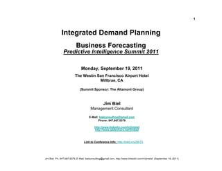 1



              Integrated Demand Planning
                           Business Forecasting
                Predictive Intelligence Summit 2011

                               Monday, September 19, 2011
                          The Westin San Francisco Airport Hotel
                                      Millbrae, CA

                              (Summit Sponsor: The Altamont Group)



                                                  Jim Biel
                                       Management Consultant

                                      E-Mail: bielconsulting@gmail.com
                                             Phone: 847.687.5379

                                           http://www.linkedin.com/in/jimbiel
                                           http://www.slideshare.net/jimbiel



                                  Link to Conference Info: http://lnkd.in/s35bTS




Jim Biel, Ph: 847.687.5379, E-Mail: bielconsulting@gmail.com, http://www.linkedin.com/in/jimbiel (September 19, 2011)
 