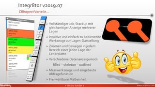 » We try harder «» We try harder « www.ucamco.com
➢ Vollständiger Job-Stackup mit
gleichzeitiger Anzeige mehrerer
Lagen
➢ Intuitive und einfach zu bedienende
Werkzeuge zur Lagen-Darstellung
➢ Zoomen und Bewegen in jedem
Bereich einer jeden Lage der
Leiterplatte
➢ Verschiedene Datenanzeigemodi:
filled – skeleton – outlined
➢ Messwerkzeuge und eingebaute
Abfragefunktion
➢ Frei wählbare Maßeinheit
Integr8tor v2019.07
C8InspectVorteile…
 