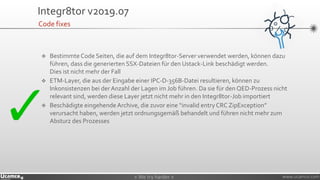 » We try harder «» We try harder « www.ucamco.com
Integr8tor v2019.07
❖ Bestimmte Code Seiten, die auf dem Integr8tor-Server verwendet werden, können dazu
führen, dass die generierten SSX-Dateien für den Ustack-Link beschädigt werden.
Dies ist nicht mehr der Fall
❖ ETM-Layer, die aus der Eingabe einer IPC-D-356B-Datei resultieren, können zu
Inkonsistenzen bei der Anzahl der Lagen im Job führen. Da sie für den QED-Prozess nicht
relevant sind, werden diese Layer jetzt nicht mehr in den Integr8tor-Job importiert
❖ Beschädigte eingehende Archive, die zuvor eine “invalid entry CRC ZipException”
verursacht haben, werden jetzt ordnungsgemäß behandelt und führen nicht mehr zum
Absturz des Prozesses
Code fixes
 