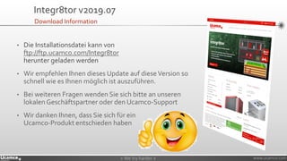 » We try harder «» We try harder « www.ucamco.com
Integr8tor v2019.07
• Die Installationsdatei kann von
ftp://ftp.ucamco.com/Integr8tor
herunter geladen werden
• Wir empfehlen Ihnen dieses Update auf dieseVersion so
schnell wie es Ihnen möglich ist auszuführen.
• Bei weiteren Fragen wenden Sie sich bitte an unseren
lokalen Geschäftspartner oder den Ucamco-Support
• Wir danken Ihnen, dass Sie sich für ein
Ucamco-Produkt entschieden haben
Download Information
 