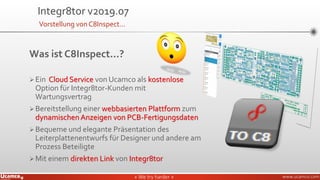» We try harder «» We try harder « www.ucamco.com
Was ist C8Inspect...?
➢Ein Cloud Service von Ucamco als kostenlose
Option für Integr8tor-Kunden mit
Wartungsvertrag
➢Bereitstellung einer webbasierten Plattform zum
dynamischen Anzeigen von PCB-Fertigungsdaten
➢Bequeme und elegante Präsentation des
Leiterplattenentwurfs für Designer und andere am
Prozess Beteiligte
➢Mit einem direkten Link von Integr8tor
Integr8tor v2019.07
Vorstellung von C8Inspect…
 