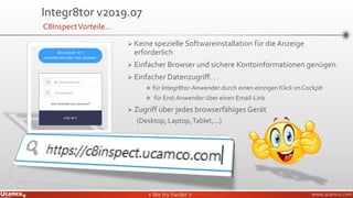 » We try harder «» We try harder « www.ucamco.com
➢ Keine spezielle Softwareinstallation für die Anzeige
erforderlich
➢ Einfacher Browser und sichere Kontoinformationen genügen.
➢ Einfacher Datenzugriff. . .
❖ für Integr8tor-Anwender durch einen einzigen Klick im Cockpit
❖ für End-Anwender über einen Email-Link
➢ Zugriff über jedes browserfähiges Gerät
(Desktop, Laptop,Tablet,...)
Integr8tor v2019.07
C8InspectVorteile…
 