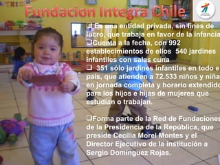 Es una entidad privada, sin fines de lucro, que trabaja en favor de la infancia Cuenta a la fecha, con 992  establecimientos de ellos  540 jardines infantiles con salas cuna 351 sólo jardines infantiles en todo el país, que atienden a 72.533 niños y niñas en jornada completa y horario extendido para los hijos e hijas de mujeres que estudian o trabajan.  Forma parte de la Red de Fundaciones de la Presidencia de la República, que preside Cecilia Morel Montes y el Director Ejecutivo de la institución a Sergio Domínguez Rojas .  