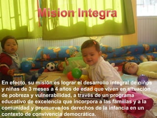 En efecto, su misión es lograr el desarrollo integral de niños y niñas de 3 meses a 4 años de edad que viven en situación de pobreza y vulnerabilidad, a través de un programa educativo de excelencia que incorpora a las familias y a la comunidad y promueve los derechos de la infancia en un contexto de convivencia democrática. 