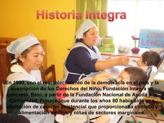 En 1990, con el restablecimiento de la democracia en el país y la suscripción de los Derechos del Niño, Fundación Integra se concretó. Esto, a partir de la Fundación Nacional de Ayuda a la Comunidad, Funaco, que durante los años 80 había sido una institución de carácter asistencial que proporcionaba cuidado y alimentación a niños y niñas de sectores marginales. 