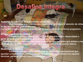 Aumentar la cobertura de la educación preescolar Para favorecer a la infancia más necesitada,  privilegia la atención de niños de las familias más pobres del país. Fundación Integra trabaja para aumentar su matrícula anual en forma progresiva. Brindar educación de calidad Fundación Integra cuenta con un Currículum Educativo, desarrollado a partir de las Bases Curriculares de la Educación Parvularia. Diversas evaluaciones externas están mostrando que los niños que asisten a los Jardines Infantiles de Integra llegan mejor preparados a la educación básica. Modernizar su gestión Fundación Integra utiliza estrategias de desarrollo organizacional que apuntan a mejorar la eficiencia y calidad de sus servicios. fortalece los equipos técnicos, perfeccionando a sus trabajadores. 