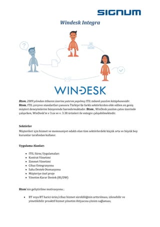Windesk Integra




Btsm, 2009 yılından itibaren üzerine yatırım yapılmış ITIL tabanlı yazılım kütüphanesidir.
Btsm, ITIL çerçeve standartları yanısıra Türkiye'de farklı sektörlerden elde edilen en geniş
müşteri deneyimlerini bünyesinde barındırmaktadır. Btsm , WinDesk yazılım çatısı üzerinde
çalışırken, WinDesk'in v 3.xx ve v. 3.38 ürünleri ile entegre çalışabilmektedir.



Sektörler
Müşterileri için hizmet ve memnuniyet odaklı olan tüm sektörlerdeki küçük orta ve büyük boy
kurumlar tarafından kullanır.


Uygulama Alanları

       ITIL Süreç Uygulamaları
       Kontrat Yönetimi
       Zimmet Yönetimi
       Cihaz Entegrasyonu
       Saha Destek Otomasyonu
       Müşteriye özel proje
       Yönetim Karar Destek (BI/DW)


Btsm'nin geliştirilme motivasyonu ;

       BT veya BT harici ürün/cihaz hizmet sürekliliğinin arttırılması, izlenebilir ve
       yönetilebilir proaktif hizmet yönetim ihtiyacına çözüm sağlaması,
 