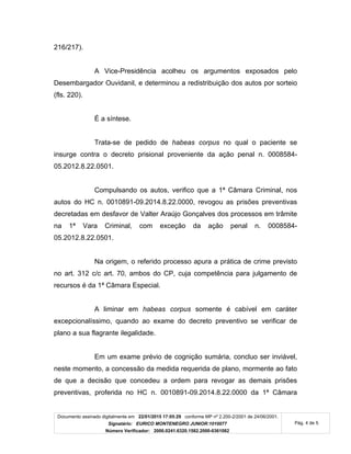 Documento assinado digitalmente em 22/01/2015 17:05:29 conforme MP nº 2.200-2/2001 de 24/06/2001.
Signatário: EURICO MONTENEGRO JUNIOR:1010077
Número Verificador: 2000.0241.6320.1582.2000-0361082
Pág. 4 de 5
216/217).
A Vice-Presidência acolheu os argumentos exposados pelo
Desembargador Ouvidanil, e determinou a redistribuição dos autos por sorteio
(fls. 220).
É a síntese.
Trata-se de pedido de habeas corpus no qual o paciente se
insurge contra o decreto prisional proveniente da ação penal n. 0008584-
05.2012.8.22.0501.
Compulsando os autos, verifico que a 1ª Câmara Criminal, nos
autos do HC n. 0010891-09.2014.8.22.0000, revogou as prisões preventivas
decretadas em desfavor de Valter Araújo Gonçalves dos processos em trâmite
na 1ª Vara Criminal, com exceção da ação penal n. 0008584-
05.2012.8.22.0501.
Na origem, o referido processo apura a prática de crime previsto
no art. 312 c/c art. 70, ambos do CP, cuja competência para julgamento de
recursos é da 1ª Câmara Especial.
A liminar em habeas corpus somente é cabível em caráter
excepcionalíssimo, quando ao exame do decreto preventivo se verificar de
plano a sua flagrante ilegalidade.
Em um exame prévio de cognição sumária, concluo ser inviável,
neste momento, a concessão da medida requerida de plano, mormente ao fato
de que a decisão que concedeu a ordem para revogar as demais prisões
preventivas, proferida no HC n. 0010891-09.2014.8.22.0000 da 1ª Câmara
 