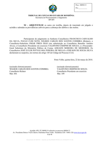 TRIBUNAL DE CONTAS DO ESTADO DE RONDÔNIA
Secretaria de Processamento e Julgamento
DP-SPJ
Acórdão APL-TC 00096/18 referente ao processo 00094/13
Av. Presidente Dutra nº 4229, Bairro: Pedrinhas Porto Velho - Rondônia CEP: 76801-326 www.tce.ro.gov.br
6 de 46
Proc.: 00094/13
Fls.:__________
XI – ARQUIVEM-SE os autos em testilha, depois de transitado em julgado o
acórdão e adotadas as providências cabíveis para a cobrança dos débitos e das multas.
Participaram do julgamento os Senhores Conselheiros FRANCISCO CARVALHO
DA SILVA, PAULO CURI NETO, WILBER CARLOS DOS SANTOS COIMBRA (Relator), o
Conselheiro-Substituto OMAR PIRES DIAS (em substituição ao Conselheiro Benedito Antônio
Alves), o Conselheiro Presidente em exercício VALDIVINO CRISPIM DE SOUZA; e o Procurador-
Geral Substituto do Ministério Público de Contas ADILSON MOREIRA DE MEDEIROS. Os
Conselheiros JOSÉ EULER POTYGUARA PEREIRA DE MELLO e EDILSON DE SOUSA SILVA
declararam-se suspeitos, nos termos do artigo 145 do Código de Processo Civil;
Porto Velho, quinta-feira, 22 de março de 2018.
(assinado eletronicamente) (assinado eletronicamente)
WILBER CARLOS DOS SANTOS COIMBRA VALDIVINO CRISPIM DE SOUZA
Conselheiro Relator Conselheiro Presidente em exercício
Mat. 456 Mat. 109
Documento ID=587372 inserido por ELIANDRA ROSO em 27/03/2018 14:35.
 