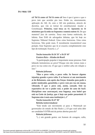 PET 9844 / DF
cá! Tal lá como cá! Tal lá como cá! Isso é que é grave e que o
povo tem que acordar pra isso. Então eu, sinceramente,
aplicação do 142. Aí, com o 142 nós podemos, através de
decretos, que vão se tornar lei constitucional, mudar a
Constituição. Primeiro, você troca os 11. Aposenta os 11
ministros que lá estão no Supremo e nomeia outros 11. De que
maneira? Juiz de carreira. Troca essa forma esdrúxula, de
lobista. Esse DAS de advogados lobistas, que há hoje no
Supremo Tribunal Federal. Uma coisa horrorosa. Uma coisa
horrorosa. Não pode mais. É moralmente insustentável essa
posição. Esse Supremo que tá aí exauriu completamente esse
tipo de nomeação. Exauriu. (...)”
Trecho transcrito 1h 24' 53'' a 1h 25' 45''
Gustavo Reis – Aliados do Brasil
“A participação popular é importante nesse processo. Está
faltando testosterona ao povo? Porque nós não vemos mais o
povo na rua como era. O que que o senhor acha em relação a
isso.”
Roberto Jefferson
“Mas o povo volta, o povo volta. Se houver alguma
injustiça grande o povo volta. E se houver aí um movimento
aí do Bolsonaro, com apoio das Forças Armadas para pedir o
poder moderador, garantidor, o povo vem pra rua em massa,
vibrando. É que o povo está, assim, cansado. Está na
expectativa de ver o poder real, o poder do cano do fuzil.
Disciplinar esse caravançará, essa bagunça, essa babel que
está na Corte de Justiça, que é hoje um poder paraestatal. O
Supremo não é mais uma instituição (...)”
Trecho transcrito 1h 47' 50''
Belinha (entrevistadora)
“Está tendo um movimento aí para o Weintraub ser
governador do estado de São Paulo (...) O que você acha dele
ser candidato? O PTB está de portas abertas para ele?
Roberto Jefferson
“(...) um grande gestor, um homem de coragem, culto,
10
Documento assinado digitalmente conforme MP n° 2.200-2/2001 de 24/08/2001. O documento pode ser acessado pelo endereço
http://www.stf.jus.br/portal/autenticacao/autenticarDocumento.asp sob o código 9A64-EDCF-7D73-8E0F e senha 6371-8BCB-CFAA-AE38
 