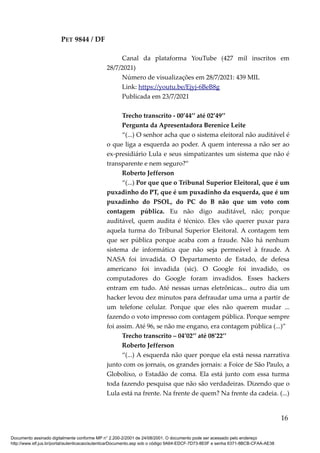 PET 9844 / DF
Canal da plataforma YouTube (427 mil inscritos em
28/7/2021)
Número de visualizações em 28/7/2021: 439 MIL
Link: https://youtu.be/Ejyj-6BeB8g
Publicada em 23/7/2021
Trecho transcrito - 00’44’’ até 02’49’’
Pergunta da Apresentadora Berenice Leite
“(...) O senhor acha que o sistema eleitoral não auditável é
o que liga a esquerda ao poder. A quem interessa a não ser ao
ex-presidiário Lula e seus simpatizantes um sistema que não é
transparente e nem seguro?”
Roberto Jefferson
“(...) Por que que o Tribunal Superior Eleitoral, que é um
puxadinho do PT, que é um puxadinho da esquerda, que é um
puxadinho do PSOL, do PC do B não que um voto com
contagem pública. Eu não digo auditável, não; porque
auditável, quem audita é técnico. Eles vão querer puxar para
aquela turma do Tribunal Superior Eleitoral. A contagem tem
que ser pública porque acaba com a fraude. Não há nenhum
sistema de informática que não seja permeável à fraude. A
NASA foi invadida. O Departamento de Estado, de defesa
americano foi invadida (sic). O Google foi invadido, os
computadores do Google foram invadidos. Esses hackers
entram em tudo. Até nessas urnas eletrônicas... outro dia um
hacker levou dez minutos para defraudar uma urna a partir de
um telefone celular. Porque que eles não querem mudar ...
fazendo o voto impresso com contagem pública. Porque sempre
foi assim. Até 96, se não me engano, era contagem pública (...)”
Trecho transcrito – 04’02’’ até 08’22’’
Roberto Jefferson
“(...) A esquerda não quer porque ela está nessa narrativa
junto com os jornais, os grandes jornais: a Foice de São Paulo, a
Globolixo, o Estadão de coma. Ela está junto com essa turma
toda fazendo pesquisa que não são verdadeiras. Dizendo que o
Lula está na frente. Na frente de quem? Na frente da cadeia. (...)
16
Documento assinado digitalmente conforme MP n° 2.200-2/2001 de 24/08/2001. O documento pode ser acessado pelo endereço
http://www.stf.jus.br/portal/autenticacao/autenticarDocumento.asp sob o código 9A64-EDCF-7D73-8E0F e senha 6371-8BCB-CFAA-AE38
 