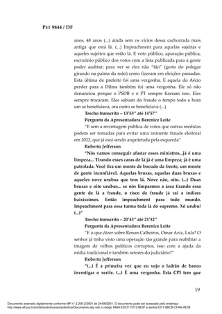 PET 9844 / DF
anos, 48 anos (...) ainda sem os vícios dessa cachorrada mais
antiga que está lá. (...) Impeachment para aquelas sujeitas e
aqueles sujeitos que estão lá. E voto público, apuração pública,
escrutínio público dos votos com a lista publicada para a gente
poder auditar; para ver se eles não “tão” (gesto do polegar
girando na palma da mão) como fizeram em eleições passadas.
Esta última de prefeito foi uma vergonha. E aquela do Aécio
perder para a Dilma também foi uma vergonha. Ele só não
denunciou porque o PSDB e o PT sempre fizeram isso. Eles
sempre trocaram. Eles sabiam da fraude o tempo todo e hora
um se beneficiava, ora outro se beneficiava (...)
Trecho transcrito – 13’53’’ até 14’57’’
Pergunta da Apresentadora Berenice Leite
“E sem a recontagem pública de votos que outras medidas
podem ser tomadas para evitar uma iminente fraude eleitoral
em 2022, que já está sendo arquitetada pela esquerda”
Roberto Jefferson
“Nós vamos conseguir afastar esses ministros...já é uma
limpeza... Tirando esses caras de lá já é uma limpeza; já é uma
patrolada. Você tira um monte de bocudo da frente, um monte
de gente inconfiável. Aquelas bruxas, aquelas duas bruxas e
aqueles nove urubus que tem lá. Nove não, oito. (...) Duas
bruxas e oito urubus... se nós limparmos a área tirando essa
gente de lá a fraude, o risco de fraude já cai a índices
baixíssimos. Então impeachment para todo mundo.
Impeachment para essa turma toda lá do supremo. Xô urubu!
(...)”
Trecho transcrito – 20’43’’ até 21’32’’
Pergunta da Apresentadora Berenice Leite
“E o que dizer sobre Renan Calheiros, Omar Aziz, Lula? O
senhor já tinha visto uma operação tão grande para reabilitar a
imagem de velhos políticos corruptos, isso com a ajuda da
mídia tradicional e também setores do judiciário?”
Roberto Jefferson
“(...) É a primeira vez que eu vejo o ladrão de banco
investigar o xerife. (...) É uma vergonha. Esta CPI tem que
19
Documento assinado digitalmente conforme MP n° 2.200-2/2001 de 24/08/2001. O documento pode ser acessado pelo endereço
http://www.stf.jus.br/portal/autenticacao/autenticarDocumento.asp sob o código 9A64-EDCF-7D73-8E0F e senha 6371-8BCB-CFAA-AE38
 