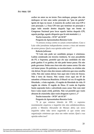 PET 9844 / DF
acabar no amor ou no terror. Para moleque, porque eles são
moleques só tem uma saída: pescoção no “pau da goiaba”
(gesto de tapa na nuca). A maneira de acabar com essa CPI é
com pescoção. (...) Essa CPI tem que terminar no pescoção e
jogar todo mundo dentro daquele lago em frente ao
Congresso Nacional para lavar aquela latrina daquela CPI,
aquela pocilga, aquele chiqueiro que lá está montado (...).
Trecho transcrito – 33’23’’ até 34’49’’
Pergunta da Apresentadora Berenice Leite
“A censura avança contra os canais conservadores. Caso o
Lula volte jornalistas independentes correm o risco até mesmo
de serem presos. Qual a sua opinião sobre isso?”
Roberto Jefferson
“O Lula não pode ser candidato porque é criminoso.
Ladrão condenado em terceira instância. Se esse puxadinho
do PT, o Supremo, permitir que ele seja candidato ele não
pode ganhar. E se ganhar, ele não pode tomar posse. Ele não
pode governar. Então esse risco nós não vamos correr. Ele não
vai tomar posse. Os patriotas, os nacionalistas, os cristãos não
vão deixar. Só por cima dos nossos cadáveres que essa canalha
volta. Nós não vamos deixar. Isso aqui não é terra de frouxo.
Não é terra de frouxo. Nós vamos viver aqui em 07 de
setembro a Primavera Brasileira. O Brasil vai ver. O rugido da
liberdade... o leão rugindo... O rugido da liberdade da vida. O
rugido da vitória. O rugido de Deus. O vento do Espírito
Santo soprando forte e advertindo esses caras: Não vem não!
Isso é uma nação cristã, patriota. Não vai permitir que vocês
abusem de criancinha. Que vocês droguem o povo (...)”
Trecho transcrito – 39’29’’ até 41’35’’
Pergunta da Apresentadora Berenice Leite
“E já que estamos falando de STF, o supremo
recentemente arquivou o inquérito dos atos antidemocráticos,
porém o Ministro Alexandre de Moraes abriu um novo
inquérito sobre fake news sugerindo aí que exista uma
organização criminosa que atua nas redes sociais. Qual a sua
opinião sobre isso?
20
Documento assinado digitalmente conforme MP n° 2.200-2/2001 de 24/08/2001. O documento pode ser acessado pelo endereço
http://www.stf.jus.br/portal/autenticacao/autenticarDocumento.asp sob o código 9A64-EDCF-7D73-8E0F e senha 6371-8BCB-CFAA-AE38
 