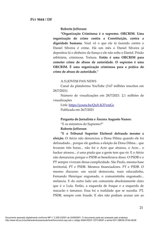 PET 9844 / DF
Roberto Jefferson
“Organização Criminosa é o supremo. ORCRIM. Uma
organização de crime contra a Constituição, contra a
dignidade humana. Você vê o que ele tá fazendo contra o
Daniel Silveira é crime. Há um mês o Daniel Silveira já
depositou lá o dinheiro da fiança e ele não solta o Daniel. Prisão
arbitrária, criminosa. Tortura. Então é uma ORCRIM para
cometer crime de abuso de autoridade. O supremo é uma
ORCRIM. É uma organização criminosa para a prática do
crime de abuso de autoridade.”
A.5) JOVEM PAN NEWS
Canal da plataforma YouTube (3.67 milhões inscritos em
28/7/2021)
Número de visualizações em 28/7/2021: 2,1 milhões de
visualizações
Link: https://youtu.be/QuX-K37vmGc
Publicada em 26/7/2021
Pergunta do Jornalista e Âncora Augusto Nunes:
“E os ministros do Supremo?”
Roberto Jefferson
“E o Tribunal Superior Eleitoral defrauda mesmo a
eleição. O Aécio não denunciou a Dona Dilma quando ele foi
defraudado... porque ele ganhou a eleição da Dona Dilma... que
levaram três horas... não foi o Acre que atrasou, o Acre... o
hacker atrasou... é uma piada que a gente tem que rir. E o Aécio
não denunciou porque o PSDB se beneficiava disso. O PSDB e o
PT sempre viveram dessa cumplicidade. São Paulo, mesma base
territorial, PT e PSDB. Mesmos financiadores. PT e PSDB. O
mesmo discurso: um social democrata, mais educadinho,
Fernando Henrique engomado, o comunistinha engomado...
melancia. E do outro lado um comunista absolutamente claro
que é o Lula. Então, a esquerda de fraque e a esquerda de
macacão e tamanco. Essa foi a realidade que se sucedia. PT,
PSDB, sempre com fraude. E eles não podiam acusar um ao
21
Documento assinado digitalmente conforme MP n° 2.200-2/2001 de 24/08/2001. O documento pode ser acessado pelo endereço
http://www.stf.jus.br/portal/autenticacao/autenticarDocumento.asp sob o código 9A64-EDCF-7D73-8E0F e senha 6371-8BCB-CFAA-AE38
 
