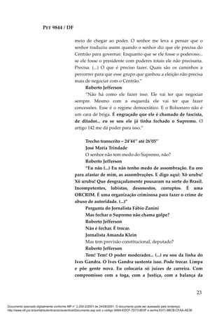 PET 9844 / DF
meio de chegar ao poder. O senhor me leva a pensar que o
senhor traduziu assim quando o senhor diz que ele precisa do
Centrão para governar. Enquanto que se ele fosse o poderoso...
se ele fosse o presidente com poderes totais ele não precisaria.
Precisa. (...) O que é preciso fazer. Quais são os caminhos a
percorrer para que esse grupo que ganhou a eleição não precisa
mais de negociar com o Centrão.”
Roberto Jefferson
“Não há como ele fazer isso. Ele vai ter que negociar
sempre. Mesmo com a esquerda ele vai ter que fazer
concessões. Esse é o regime democrático. E o Bolsonaro não é
um cara de briga. É engraçado que ele é chamado de fascista,
de ditador... eu se sou ele já tinha fechado o Supremo. O
artigo 142 me dá poder para isso.”
Trecho transcrito – 24’44’’ até 26’05’’
José Maria Trindade
O senhor não tem medo do Supremo, não?
Roberto Jefferson
“Eu não (...) Eu não tenho medo de assombração. Eu oro
para afastar de mim, as assombrações. E digo aqui: Xô urubu!
Xô urubu! Que desgraçadamente pousaram na sorte do Brasil.
Incompetentes, lobistas, desonestos, corruptos. É uma
ORCRIM. É uma organização criminosa para fazer o crime de
abuso de autoridade. (...)”
Pergunta do Jornalista Fábio Zanini
Mas fechar o Supremo não chama golpe?
Roberto Jefferson
Não é fechar. É trocar.
Jornalista Amanda Klein
Mas tem previsão constitucional, deputado?
Roberto Jefferson
Tem! Tem! O poder moderador... (...) eu sou da linha do
Ives Gandra. O Ives Gandra sustenta isso. Pode trocar. Limpa
e põe gente nova. Eu colocaria só juízes de carreira. Com
compromisso com a toga, com a Justiça, com a balança da
23
Documento assinado digitalmente conforme MP n° 2.200-2/2001 de 24/08/2001. O documento pode ser acessado pelo endereço
http://www.stf.jus.br/portal/autenticacao/autenticarDocumento.asp sob o código 9A64-EDCF-7D73-8E0F e senha 6371-8BCB-CFAA-AE38
 