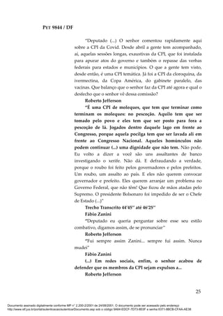 PET 9844 / DF
“Deputado (...) O senhor comentou rapidamente aqui
sobre a CPI da Covid. Desde abril a gente tem acompanhado,
aí, aquelas sessões longas, exaustivas da CPI, que foi instalada
para apurar atos do governo e também o repasse das verbas
federais para estados e municípios. O que a gente tem visto,
desde então, é uma CPI temática. Já foi a CPI da cloroquina, da
ivermectina, da Copa América, do gabinete paralelo, das
vacinas. Que balanço que o senhor faz da CPI até agora e qual o
desfecho que o senhor vê dessa comissão?
Roberto Jefferson
“É uma CPI de moleques, que tem que terminar como
terminam os moleques: no pescoção. Aquilo tem que ser
tomado pelo povo e eles tem que ser posto para fora a
pescoção de lá. Jogados dentro daquele lago em frente ao
Congresso, porque aquela pocilga tem que ser lavada ali em
frente ao Congresso Nacional. Aqueles homúnculos não
podem continuar (...) uma dignidade que não tem. Não pode.
Eu volto a dizer a você são uns assaltantes de banco
investigando o xerife. Não dá. E defraudando a verdade,
porque o roubo foi feito pelos governadores e pelos prefeitos.
Um roubo, um assalto ao país. E eles não querem convocar
governador e prefeito. Eles querem arranjar um problema no
Governo Federal, que não têm! Que ficou de mãos atadas pelo
Supremo. O presidente Bolsonaro foi impedido de ser o Chefe
de Estado (...)”
Trecho Transcrito 44’45’’ até 46’25’’
Fábio Zanini
“Deputado eu queria perguntar sobre esse seu estilo
combativo, digamos assim, de se pronunciar”
Roberto Jefferson
“Fui sempre assim Zanini... sempre fui assim. Nunca
mudei”
Fábio Zanini
(...) Em redes sociais, enfim, o senhor acabou de
defender que os membros da CPI sejam expulsos a...
Roberto Jefferson
25
Documento assinado digitalmente conforme MP n° 2.200-2/2001 de 24/08/2001. O documento pode ser acessado pelo endereço
http://www.stf.jus.br/portal/autenticacao/autenticarDocumento.asp sob o código 9A64-EDCF-7D73-8E0F e senha 6371-8BCB-CFAA-AE38
 