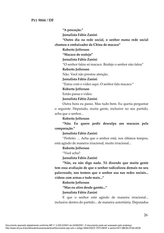 PET 9844 / DF
“A pescoção.”
Jornalista Fábio Zanini
“Outro dia na rede social, o senhor numa rede social
chamou o embaixador da China de macaco”
Roberto Jefferson
“Macaco de realejo”
Jornalista Fábio Zanini
“O senhor falou só macaco. Realejo o senhor não falou”
Roberto Jefferson
Não. Você não prestou atenção.
Jornalista Fábio Zanini
“Estou com o vídeo aqui. O senhor fala macaco.”
Roberto Jefferson
Então passa o vídeo.
Jornalista Fábio Zanini
Outra hora eu passo. Mas tudo bem. Eu queria perguntar
o seguinte: Deputado, muita gente, inclusive no seu partido,
acha que o senhor...
Roberto Jefferson
“Não. Eu quero pedir desculpa aos macacos pela
comparação.”
Jornalista Fábio Zanini
“Perfeito. ... Acha que o senhor está, nos últimos tempos,
está agindo de maneira irracional, muito irracional...
Roberto Jefferson
“Você acha?
Jornalista Fábio Zanini
“Não, eu não digo nada. Tô dizendo que muita gente
tem essa avaliação de que o senhor radicalizou demais no seu
palavreado, nos termos que o senhor usa nas redes sociais...
vídeos com armas e tudo mais...”
Roberto Jefferson
“Mas eu atiro desde garoto...”
Jornalista Fábio Zanini
E que o senhor está agindo de maneira irracional...
inclusive dentro do partido... de maneira autoritária. Deputados
26
Documento assinado digitalmente conforme MP n° 2.200-2/2001 de 24/08/2001. O documento pode ser acessado pelo endereço
http://www.stf.jus.br/portal/autenticacao/autenticarDocumento.asp sob o código 9A64-EDCF-7D73-8E0F e senha 6371-8BCB-CFAA-AE38
 