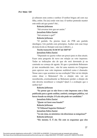 PET 9844 / DF
já soltaram nota contra o senhor. O senhor brigou até com sua
filha, enfim. Da (sic) onde vem isso. O senhor pretende manter
este estilo até que ponto? Até...
Roberto Jefferson
“Até arrumar tem que ser assim.”
Jornalista Fábio Zanini
“Até arrumar o quê?”
Roberto Jefferson
“O partido. Eu preciso fazer do PTB um partido
ideológico. Um partido com princípios. Acabar com esse troço
do toma lá dá cá. Romper com isso é difícil (...).
Trecho transcrito 1h 06’34’’até 1h07’45’’
Jornalista Fábio Zanini
“Deputado eu queria voltar um pouco para os dias atuais.
Fazer uma pergunta de novo em relação ao voto impresso.
Todas as indicações são de que ele será derrotado já na
comissão no começo de agosto. Só que o presidente Bolsonaro
já tem reconhecido isso... não há uma maioria no Congresso
para aprovar esse voto impresso auditável como é chamado.
Nesse caso o que acontece na sua avaliação? Não vai ter eleição
como disse o Bolsonaro? Ou a eleição não vai ser
reconhecida...eventualmente se Bolsonaro perder a eleição ele
não deveria reconhecer a votação? Qual é a avaliação que o
senhor faz?
Roberto Jefferson
“Eu penso que se não tiver o voto impresso com a lista
publicada para a gente auditar, conferir, contagem pública, vai
haver fraude na eleição. O Lula não pode ser candidato.”
Jornalista Fábio Zanini
“Quem vai fazer essa fraude?”
Roberto Jefferson
“O Tribunal Superior Eleitoral.”
Jornalista Fábio Zanini
“Lá em cima, os ministros vão direcionar as máquinas?”
Roberto Jefferson
“Ele mesmo. É. É ele. Ele com os esquemas que eles
27
Documento assinado digitalmente conforme MP n° 2.200-2/2001 de 24/08/2001. O documento pode ser acessado pelo endereço
http://www.stf.jus.br/portal/autenticacao/autenticarDocumento.asp sob o código 9A64-EDCF-7D73-8E0F e senha 6371-8BCB-CFAA-AE38
 