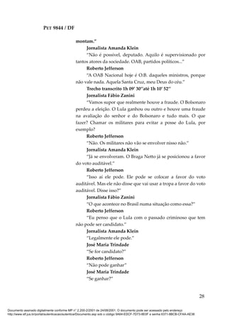 PET 9844 / DF
montam.”
Jornalista Amanda Klein
“Não é possível, deputado. Aquilo é supervisionado por
tantos atores da sociedade. OAB, partidos políticos...”
Roberto Jefferson
“A OAB Nacional hoje é O.B. daqueles ministros, porque
não vale nada. Aquela Santa Cruz, meu Deus do céu.”
Trecho transcrito 1h 09’ 30’’até 1h 10’ 52’’
Jornalista Fábio Zanini
“Vamos supor que realmente houve a fraude. O Bolsonaro
perdeu a eleição. O Lula ganhou ou outro e houve uma fraude
na avaliação do senhor e do Bolsonaro e tudo mais. O que
fazer? Chamar os militares para evitar a posse do Lula, por
exemplo?
Roberto Jefferson
“Não. Os militares não vão se envolver nisso não.”
Jornalista Amanda Klein
“Já se envolveram. O Braga Netto já se posicionou a favor
do voto auditável.”
Roberto Jefferson
“Isso aí ele pode. Ele pode se colocar a favor do voto
auditável. Mas ele não disse que vai usar a tropa a favor do voto
auditável. Disse isso?”
Jornalista Fábio Zanini
“O que acontece no Brasil numa situação como essa?”
Roberto Jefferson
“Eu penso que o Lula com o passado criminoso que tem
não pode ser candidato.”
Jornalista Amanda Klein
“Legalmente ele pode.”
José Maria Trindade
“Se for candidato?”
Roberto Jefferson
“Não pode ganhar”
José Maria Trindade
“Se ganhar?”
28
Documento assinado digitalmente conforme MP n° 2.200-2/2001 de 24/08/2001. O documento pode ser acessado pelo endereço
http://www.stf.jus.br/portal/autenticacao/autenticarDocumento.asp sob o código 9A64-EDCF-7D73-8E0F e senha 6371-8BCB-CFAA-AE38
 