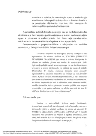 PET 9844 / DF
entrevistas a veículos de comunicação, como o modo de agir
semelhante e dolo específico de fortalecer o discurso de ódio e
de polarização, objetivando, com isso, obter vantagens de
natureza político-partidária e/ou financeira.
A autoridade policial defende, no ponto, que as medidas pleiteadas
destinam-se a fazer cessar a prática criminosa e a obter dados que sejam
aptos a promover o esclarecimento dos fatos, seja corroborando,
retificando ou mesmo rejeitando a hipótese acima apresentada.
Demonstrando a proporcionalidade e adequação das medidas
requeridas, a Delegada de Polícia Federal assevera que:
“durante a atividade de investigação policial, identifica-se um
agravamento da atuação incisiva de ROBERTO JEFFERSON
MONTEIRO FRANCISCO, que passou a reiterar divulgações de
ofensas de variadas formas em mídias de comunicação (vide
informação policial anexa), ao mesmo tempo em que incita pretensos
seguidores a agirem ilicitamente, em violação às regras do Estado
Democrático de Direito, indicando inclusive uma crescente
agressividade no discurso, impositora da cessação de sua atividade
ilícita. A prisão cautelar, medida excepcionalíssima, é aqui necessária
para evitar o acirramento e o estímulo a tais práticas no cenário atual,
ao mesmo tempo em que não se vislumbra, neste momento inicial,
medida alternativa apta a preservar a ordem pública dos ataques
promovidos e que podem culminar na efetiva execução de atos de
violência, diretamente ou por interpostas pessoas”.
Afirma, ainda, que:
“embora a materialidade delitiva esteja inicialmente
demonstrada no conteúdo da informação policial anexada, o acesso a
documentos físicos e digitais contidos no espaço de domínio de
ROBERTO JEFFERSON MONTEIRO FRANCISCO é medida
necessária para corroborar ou retificar a hipótese apresentada, bem
como pode auxiliar a PF na identificação do modo de agir de outros
integrantes ainda não alcançados pela investigação”.
3
Documento assinado digitalmente conforme MP n° 2.200-2/2001 de 24/08/2001. O documento pode ser acessado pelo endereço
http://www.stf.jus.br/portal/autenticacao/autenticarDocumento.asp sob o código 9A64-EDCF-7D73-8E0F e senha 6371-8BCB-CFAA-AE38
 