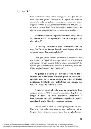 PET 9844 / DF
tudo tiver exaurido nós somos a retaguarda e só por cima do
nosso cadáver é que vão implantar aqui o regime ateu marxista-
comunista onde um palhaço, macaco, um realejo que repete
dogmas de Marx e Mao, como esse embaixador da China... dá
ordens às pessoas. Ele é Deus. Ele substitui o Deus. Eu não me
ajoelho a esse macaco chinês. Só por cima do meu cadáver.”
“Existe fraude maior no processo eleitoral do que anular
as condenações de Lula apenas para que ele possa participar
das eleições?”
“A hashtag #BarrosoNaCadeia ultrapassou 214 mil
menções. É uma reação forte de muita gente a quem acha que
se tornou o dono do processo eleitoral”.
“’Por que, senhor Barroso, essa vontade enorme de dizer
que vc está certo? Você vale mais que milhões de pessoas que se
manifestam por um sistema eleitoral limpo, democrático? Por
que ele quer que essa sombra de dúvidas permaneça entre nós?
Está a serviço de quem?’ Boa, Presidente”
Na prática, o objetivo do inquérito aberto no TSE é
impedir que o Presidente Bolsonaro possa se candidatar à
reeleição. Querem encontrar um jeito de retirar os direitos
políticos do Presidente. Isso é golpe!! Jogo sujo começou para
facilitar a eleição do cachaceiro ladrão.
O voto em papel alegado pelos ex presidentes dessa
arapuca chamada TSE é narrativa mentirosa. Papel é para
limpar a bunda se suas excelências. Mentirosos e
inescrupulosos. No jargão de Bolsonaro, caguei para a mentira
cúmplice de vocês. Cúmplices nos atos e mentiras.
“‘Vocês estão aí, além de clamar pela garantia da nossa
liberdade, buscando uma maneira que tenhamos eleições
limpas e democráticas no ano que vem. Sem eleições limpas e
31
Documento assinado digitalmente conforme MP n° 2.200-2/2001 de 24/08/2001. O documento pode ser acessado pelo endereço
http://www.stf.jus.br/portal/autenticacao/autenticarDocumento.asp sob o código 9A64-EDCF-7D73-8E0F e senha 6371-8BCB-CFAA-AE38
 