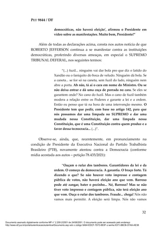 PET 9844 / DF
democráticas, não haverá eleição’, afirmou o Presidente em
vídeo sobre as manifestações. Muito bem, Presidente!”
Além de todas as declarações acima, consta nos autos notícia de que
ROBERTO JEFFERSON continua a se manifestar contra as instituições
democráticas, proferindo diversas ameaças, em especial o SUPREMO
TRIBUNAL DEFERAL, nos seguintes termos:
“(...) fuzil... ninguém vai dar bola pro que diz o latido do
Xandão ou o faniquito do boca de veludo. Ninguém dá bola. Se
a caneta... se for só na caneta, sem fuzil do lado, ninguém nem
abre a porta. Ah não, tá aí o cara em nome do Ministro. Ou se
não deixa entrar e dá uma coça de porrada no cara. Se eles se
garantem onde? No cano do fuzil. Mas o cano de fuzil também
modera a relação entre os Poderes e garante a lei e a ordem.
Então eu penso que tá na hora de uma intervenção mesmo. O
Presidente tem que pedir, com base no artigo 142, para que
nós possamos dar uma limpada no SUPREMO e dar uma
mudada nessa Constituição, dar uma limpada nessa
Constituição, que é uma Constituição contra quem produz e a
favor dessa tecnocracia... (...)”.
Observe-se, ainda, que, recentemente, em pronunciamento na
condição de Presidente da Executiva Nacional do Partido Trabalhista
Brasileiro (PTB), novamente atentou contra a Democracia (conforme
mídia acostada aos autos – petição 78.435/2021):
“Ouçam o rufar dos tambores. Garantidores da lei e da
ordem. O começo da democracia. A garantia. O braço forte. Tá
dizendo o que? Se não houver voto impresso e contagem
pública de votos, não haverá eleição ano que vem. Barroso
pode até zangar, bater o pezinho... Né, Barroso? Mas se não
tiver voto impresso e contagem pública, não terá eleição ano
que vem. Ouça o rufar dos tambores. Fraude... chega! Nós não
vamos mais permitir. A eleição será limpa. Nós não vamos
32
Documento assinado digitalmente conforme MP n° 2.200-2/2001 de 24/08/2001. O documento pode ser acessado pelo endereço
http://www.stf.jus.br/portal/autenticacao/autenticarDocumento.asp sob o código 9A64-EDCF-7D73-8E0F e senha 6371-8BCB-CFAA-AE38
 