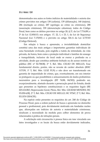 PET 9844 / DF
demonstrados nos autos os fortes indícios de materialidade e autoria dos
crimes previstos nos artigos 138 (calúnia), 139 (difamação), 140 (injúria),
286 (incitação ao crime), 287 (apologia ao crime ou criminoso), 288
(associação criminosa), 339 (denunciação caluniosa), todos do Código
Penal, bem como os delitos previstos no artigo 20, § 2º, da Lei 7.716/89; e
2º da Lei 12.850/13; nos artigos. 17, 22, I, e 23, I, da Lei de Segurança
Nacional (Lei 7.170/83) e o previsto no artigo 326-A da Lei 4.737/65
(Código Eleitoral).
Em relação à busca e apreensão, a inviolabilidade domiciliar
constitui uma das mais antigas e importantes garantias individuais de
uma Sociedade civilizada, pois engloba a tutela da intimidade, da vida
privada, da honra, bem como a proteção individual e familiar do sossego
e tranquilidade, inclusive do local onde se exerce a profissão ou a
atividade, desde que constitua ambiente fechado ou de acesso restrito ao
público (HC nº 82.788/RJ, 2ª T, Rel. Min. CELSO DE MELLO). Esse
fundamental direito, porém, não se reveste de caráter absoluto (RHC
117159, 1ª T, Rel. Min. LUIZ FUX) e não deve ser transformado em
garantia de impunidade de crimes, que, eventualmente, em seu interior
se pratiquem ou que possibilitem o armazenamento de dados probatórios
necessários para a investigação (RT 74/88, 84/302); podendo ser,
excepcionalmente, afastado durante a persecução penal do Estado, desde
que presentes as hipóteses constitucionais e os requisitos legais (RE
603.616/RO, Repercussão Geral, Pleno, Rel. Min. GILMAR MENDES; HC
93.050-6/RJ, 2ª T, Rel. Min. CELSO DE MELLO; HC 97567, 2ª T, Rel. Min.
ELLEN GRACIE).
Na espécie estão presentes os requisitos do art. 240 do Código de
Processo Penal, para a ordem judicial de busca e apreensão no domicílio
pessoal e profissional, pois devidamente motivada em fundadas razões
que, alicerçadas em indícios de autoria e materialidade criminosas,
sinalizam a necessidade da medida para colher elementos de prova
relacionados à prática de infrações penais.
A solicitação está circunscrita à pessoa física em tese vinculada aos
fatos investigados e os locais da busca estão devidamente indicados,
36
Documento assinado digitalmente conforme MP n° 2.200-2/2001 de 24/08/2001. O documento pode ser acessado pelo endereço
http://www.stf.jus.br/portal/autenticacao/autenticarDocumento.asp sob o código 9A64-EDCF-7D73-8E0F e senha 6371-8BCB-CFAA-AE38
 