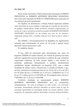 PET 9844 / DF
Desse modo, representa a Polícia Federal pela decretação da PRISÃO
PREVENTIVA de ROBERTO JEFFERSON MONTEIRO FRANCISCO,
bem como pela expedição de BUSCA E APREENSÃO para realização em
seu endereço pessoal e profissional.
Em hipótese de deferimento, a Polícia Federal representa também
“pela autorização de acesso imediato e exploração do conteúdo dos documentos
em qualquer suporte (físicos, mídias eletrônicas, servidores computacionais, em
nuvens etc.), que se encontrem no local ou em poder de ROBERTO JEFFERSON
MONTEIRO FRANCISCO ou das pessoas que com ele ali estiverem,
propiciando atuação célere e imediata, inclusive já no local em que se realiza a
ação”.
Em 5/8/2021, a Procuradoria-Geral da República foi regularmente
intimada para manifestação, no prazo de 24 (vinte e quatro) horas,
deixando o prazo transcorrer in albis.
É o relatório. Decido.
O Inq. 4.874 foi instaurado após determinação nos autos do
Inquérito 4.828/DF, de minha relatoria, em virtude da presença de fortes
indícios e significativas provas apontando a existência de uma verdadeira
organização criminosa, de forte atuação digital e com núcleos de
produção, publicação, financiamento e político absolutamente
semelhantes àqueles identificados no Inquérito 4.781, com a nítida
finalidade de atentar contra a Democracia e o Estado de Direito; o que,
em tese, caracteriza os crimes previstos no art. 18, art. 22, I e IV e art. 23, I,
II e IV, todos da Lei n. 7.170/1983; art. 2º, da Lei n. 12.850/2013; art. 1º, I e
II, art. 2º, I, ambos da Lei n. 8.137/1990; art. 22, parágrafo único, da Lei n.
7.492/1986 e art. 1º, da Lei n. 9.613/1998.
Conforme ressaltado na representação policial, ROBERTO
JEFFERSON MONTEIRO FRANCISCO tem se manifestado,
reiteradamente, “por meio de postagens em redes sociais e em entrevistas
concedidas, demonstrando aderência voluntária ao mesmo modo de agir da
associação especializada ora investigada, focada nos mesmos objetivos: atacar
integrantes de instituições públicas, desacreditar o processo eleitoral brasileiro,
4
Documento assinado digitalmente conforme MP n° 2.200-2/2001 de 24/08/2001. O documento pode ser acessado pelo endereço
http://www.stf.jus.br/portal/autenticacao/autenticarDocumento.asp sob o código 9A64-EDCF-7D73-8E0F e senha 6371-8BCB-CFAA-AE38
 