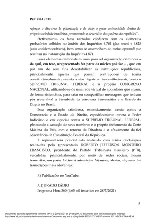 PET 9844 / DF
reforçar o discurso de polarização e de ódio; e gerar animosidade dentro da
própria sociedade brasileira, promovendo o descrédito dos poderes da república”.
Efetivamente, os fatos narrados condizem com os elementos
probatórios colhidos no âmbito dos Inquéritos 4.781 (fake news) e 4.828
(atos antidemocráticos), bem como se assemelham ao modus operandi que
resultou na instauração do Inquérito 4.874.
Esses elementos demonstram uma possível organização criminosa –
da qual, em tese, o representado faz parte do núcleo político – , que tem
por um de seus fins desestabilizar as instituições republicanas,
principalmente aquelas que possam contrapor-se de forma
constitucionalmente prevista a atos ilegais ou inconstitucionais, como o
SUPREMO TRIBUNAL FEDERAL e o próprio CONGRESSO
NACIONAL, utilizando-se de uma rede virtual de apoiadores que atuam,
de forma sistemática, para criar ou compartilhar mensagens que tenham
por mote final a derrubada da estrutura democrática e o Estado de
Direito no Brasil.
Essa organização criminosa, ostensivamente, atenta contra a
Democracia e o Estado de Direito, especificamente contra o Poder
Judiciário e em especial contra o SUPREMO TRIBUNAL FEDERAL,
pleiteando a cassação de seus membros e o próprio fechamento da Corte
Máxima do País, com o retorno da Ditadura e o afastamento da fiel
observância da Constituição Federal da República.
A representação policial está instruída com várias declarações
realizadas pelo representado, ROBERTO JEFFERSON MONTEIRO
FRANCISCO, presidente do Partido Trabalhista Brasileiro (PTB),
veiculadas, primordialmente, por meio de redes sociais. Foram
transcritas, em parte, 5 (cinco) entrevistas. Vejam-se, abaixo, algumas das
transcrições mais relevantes:
A) Publicações no YouTube:
A.1) BRADO RÁDIO
Programa Hora 360 (9,65 mil inscritos em 28/7/2021)
5
Documento assinado digitalmente conforme MP n° 2.200-2/2001 de 24/08/2001. O documento pode ser acessado pelo endereço
http://www.stf.jus.br/portal/autenticacao/autenticarDocumento.asp sob o código 9A64-EDCF-7D73-8E0F e senha 6371-8BCB-CFAA-AE38
 