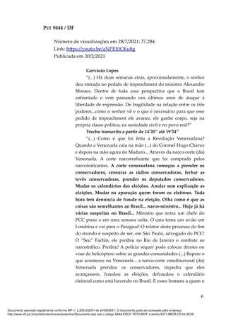 PET 9844 / DF
Número de visualizações em 28/7/2021: 77.284
Link: https://youtu.be/aNPEElCKu8g
Publicada em 20/2/2021
Gervásio Lopes
“(...) Há duas semanas atrás, aproximadamente, o senhor
deu entrada no pedido de impeachment do ministro Alexandre
Moraes. Dentro de toda essa perspectiva que o Brasil tem
enfrentado e vem passando nos últimos anos de ataque à
liberdade de expressão. De fragilidade na relação entre os três
poderes...como o senhor vê e o que é necessário para que esse
pedido de impeachment ele avance, ele ganhe corpo, seja na
própria classe política, na sociedade civil e no povo real?”
Trecho transcrito a partir de 14’20’’ até 19’24’’
“(...) Como é que foi feita a Revolução Venezuelana?
Quando a Venezuela caiu na mão (...) do Coronel Hugo Chavez
e depois na mão agora do Maduro... Através da narco-corte (da)
Venezuela. A corte narcotraficante que foi comprada pelos
narcotraficantes. A corte venezuelana começou a prender os
conservadores, censurar as rádios conservadoras, fechar as
tevês conservadoras, prender os deputados conservadores.
Mudar os calendários das eleições. Anular sem explicação as
eleições. Mudar na apuração quem foram os eleitores. Toda
hora tem denúncia de fraude na eleição. Olha como é que as
coisas são semelhantes ao Brasil... narco-ministro... Hoje já há
várias suspeitas no Brasil... Ministro que entra um chefe do
PCC preso e em uma semana solta. O cara toma um avião em
Londrina e vai para o Paraguai! O relator deste processo do fim
do mundo é suspeito de ser, em São Paulo, advogado do PCC!
O “Seu” Fachin, ele proibiu no Rio de Janeiro o combate ao
narcotráfico. Proibiu! A polícia sequer pode colocar drones ou
voar de helicóptero sobre as grandes comunidades (...) Repare o
que aconteceu na Venezuela... a narco-corte constitucional (da)
Venezuela prendeu os conservadores, impediu que eles
avançassem, fraudou as eleições, defraudou o calendário
eleitoral como está havendo no Brasil. E esses homens a quem o
6
Documento assinado digitalmente conforme MP n° 2.200-2/2001 de 24/08/2001. O documento pode ser acessado pelo endereço
http://www.stf.jus.br/portal/autenticacao/autenticarDocumento.asp sob o código 9A64-EDCF-7D73-8E0F e senha 6371-8BCB-CFAA-AE38
 