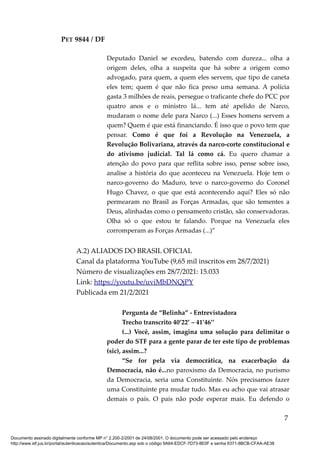PET 9844 / DF
Deputado Daniel se excedeu, batendo com dureza... olha a
origem deles, olha a suspeita que há sobre a origem como
advogado, para quem, a quem eles servem, que tipo de caneta
eles tem; quem é que não fica preso uma semana. A polícia
gasta 3 milhões de reais, persegue o traficante chefe do PCC por
quatro anos e o ministro lá... tem até apelido de Narco,
mudaram o nome dele para Narco (...) Esses homens servem a
quem? Quem é que está financiando. É isso que o povo tem que
pensar. Como é que foi a Revolução na Venezuela, a
Revolução Bolivariana, através da narco-corte constitucional e
do ativismo judicial. Tal lá como cá. Eu quero chamar a
atenção do povo para que reflita sobre isso, pense sobre isso,
analise a história do que aconteceu na Venezuela. Hoje tem o
narco-governo do Maduro, teve o narco-governo do Coronel
Hugo Chavez, o que que está acontecendo aqui? Eles só não
permearam no Brasil as Forças Armadas, que são tementes a
Deus, alinhadas como o pensamento cristão, são conservadoras.
Olha só o que estou te falando. Porque na Venezuela eles
corromperam as Forças Armadas (...)”
A.2) ALIADOS DO BRASIL OFICIAL
Canal da plataforma YouTube (9,65 mil inscritos em 28/7/2021)
Número de visualizações em 28/7/2021: 15.033
Link: https://youtu.be/uviMbDNQjPY
Publicada em 21/2/2021
Pergunta de “Belinha” - Entrevistadora
Trecho transcrito 40’22’ – 41’46’’
(...) Você, assim, imagina uma solução para delimitar o
poder do STF para a gente parar de ter este tipo de problemas
(sic), assim...?
“Se for pela via democrática, na exacerbação da
Democracia, não é...no paroxismo da Democracia, no purismo
da Democracia, seria uma Constituinte. Nós precisamos fazer
uma Constituinte pra mudar tudo. Mas eu acho que vai atrasar
demais o país. O país não pode esperar mais. Eu defendo o
7
Documento assinado digitalmente conforme MP n° 2.200-2/2001 de 24/08/2001. O documento pode ser acessado pelo endereço
http://www.stf.jus.br/portal/autenticacao/autenticarDocumento.asp sob o código 9A64-EDCF-7D73-8E0F e senha 6371-8BCB-CFAA-AE38
 
