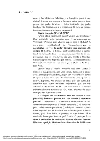 PET 9844 / DF
entre o Legislativo, o Judiciário e o Executivo quem é que
dirime? Quem é que modera o Supremo agora que... a única
pessoa que podia fiscalizar, a única instituição que podia
fiscalizar não fiscaliza, que é o Senado, que tá cheio de rabudo
(parlamentares que respondem a processo)"
Trecho transcrito 52'16'' até 56’18’’
"Quem abriu o caminho? Quem? Quem? Que instituição?
Que instituição abriu caminho para o narco-governo da
Venezuela? Primeiro com Chavez, depois com o Maduro? A
narco-corte constitucional da Venezuela...porque o
narcotráfico em vez de gastar dinheiro para comprar 600,
compra 11. E olha, e o Brasil, a corte constitucional tá agindo
igual na Venezuela. Prende os conservadores. Tira do ar seus
programas. Tira o Terça Livre, tira um, prende o Oswaldo
Eustáquio; prende o deputado por crime de … está igualzinho a
Venezuela. Traficante não fica preso. Quem é? Ah é o André do
Rap. Não...
Quatro anos a Federal procurou esse cara. Gastou 3
milhões e 600, prendeu... em uma semana relaxaram a prisão
dele... ele fugiu para Londrina, alugou um aviãozinho foi para o
Paraguai e nunca mais volta. Nunca mais ele volta. Quem fez
isso? O Supremo. Ano passado já tinha feito com outro. Em
setembro teve outro traficante importante, que era um
articulador do tráfico, do PCC em São Paulo e o mesmo
ministro soltou um traficante do PCC. Alto... ano passado. Todo
corrupto tem a prisão relaxada.
As eleições são fraudulentas. Eles não querem o voto
publicado, impresso...porque eles não querem o escrutínio
público. (...) O exercício do voto é que é secreto e o escrutínio,
que tinha quer ser público, é secreto também? (...) Eu ficava em
pé ao lado da mesa apuradora (...) eu brigava pelo meu voto na
mesa, hoje não! Vai para Brasília, que totaliza e publica. Horas
depois, para duas horas o processo e hora depois dá o
resultado. Isso é para fazer o que? Fraude! O quê que fez a
corte, a narco-corte da Venezuela? Fraudou eleições. Prendeu
líderes de oposição. Mudou calendários eleitorais. Tal lá como
9
Documento assinado digitalmente conforme MP n° 2.200-2/2001 de 24/08/2001. O documento pode ser acessado pelo endereço
http://www.stf.jus.br/portal/autenticacao/autenticarDocumento.asp sob o código 9A64-EDCF-7D73-8E0F e senha 6371-8BCB-CFAA-AE38
 