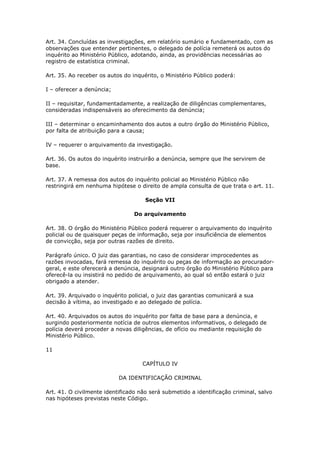 Art. 34. Concluídas as investigações, em relatório sumário e fundamentado, com as
observações que entender pertinentes, o delegado de polícia remeterá os autos do
inquérito ao Ministério Público, adotando, ainda, as providências necessárias ao
registro de estatística criminal.

Art. 35. Ao receber os autos do inquérito, o Ministério Público poderá:

I – oferecer a denúncia;

II – requisitar, fundamentadamente, a realização de diligências complementares,
consideradas indispensáveis ao oferecimento da denúncia;

III – determinar o encaminhamento dos autos a outro órgão do Ministério Público,
por falta de atribuição para a causa;

IV – requerer o arquivamento da investigação.

Art. 36. Os autos do inquérito instruirão a denúncia, sempre que lhe servirem de
base.

Art. 37. A remessa dos autos do inquérito policial ao Ministério Público não
restringirá em nenhuma hipótese o direito de ampla consulta de que trata o art. 11.

                                     Seção VII

                                 Do arquivamento

Art. 38. O órgão do Ministério Público poderá requerer o arquivamento do inquérito
policial ou de quaisquer peças de informação, seja por insuficiência de elementos
de convicção, seja por outras razões de direito.

Parágrafo único. O juiz das garantias, no caso de considerar improcedentes as
razões invocadas, fará remessa do inquérito ou peças de informação ao procurador-
geral, e este oferecerá a denúncia, designará outro órgão do Ministério Público para
oferecê-la ou insistirá no pedido de arquivamento, ao qual só então estará o juiz
obrigado a atender.

Art. 39. Arquivado o inquérito policial, o juiz das garantias comunicará a sua
decisão à vítima, ao investigado e ao delegado de polícia.

Art. 40. Arquivados os autos do inquérito por falta de base para a denúncia, e
surgindo posteriormente notícia de outros elementos informativos, o delegado de
polícia deverá proceder a novas diligências, de ofício ou mediante requisição do
Ministério Público.

11

                                    CAPÍTULO IV

                           DA IDENTIFICAÇÃO CRIMINAL

Art. 41. O civilmente identificado não será submetido a identificação criminal, salvo
nas hipóteses previstas neste Código.
 
