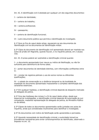 Art. 42. A identificação civil é atestada por qualquer um dos seguintes documentos:

I – carteira de identidade;

II – carteira de trabalho;

III – carteira profissional;

IV – passaporte;

V – carteira de identificação funcional;

VI – outro documento público que permita a identificação do investigado.

§ 1º Para os fins do caput deste artigo, equiparam-se aos documentos de
identificação civil os documentos de identificação militar.

§ 2º Cópia do documento de identificação civil apresentado deverá ser mantida nos
autos de prisão em flagrante, quando houver, e no inquérito policial, em 2 (duas)
vias.

Art. 43. O preso poderá ser submetido a identificação criminal quando:

I – o documento apresentado tiver rasura ou indício de falsificação, ou não for
suficiente para identificá-lo de forma cabal;

II – portar documentos de identidade distintos, com informações conflitantes entre
si;

III – constar de registros policiais o uso de outros nomes ou diferentes
qualificações;

IV – o estado de conservação ou a distância temporal ou da localidade de
expedição do documento apresentado impossibilitar a completa identificação dos
caracteres essenciais.

§ 1º Em qualquer hipótese, a identificação criminal depende de despacho motivado
do delegado de polícia.

§ 2º Fora das hipóteses dos incisos I a IV do caput deste artigo, desde que
essencial às investigações, a identificação criminal depende de autorização do juiz
competente, mediante representação do delegado de polícia, do Ministério Público
ou da defesa.

§ 3º Cópias de todos os documentos apresentados serão juntadas aos autos do
inquérito, ainda que consideradas insuficientes para identificar o investigado.

§ 4º Os documentos com indício de falsificação serão apreendidos e periciados.

§ 5º Havendo necessidade de identificação criminal, a autoridade tomará as
providências necessárias para evitar constrangimentos ao identificado, observado o
disposto no art. 10.
 