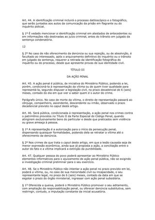 Art. 44. A identificação criminal incluirá o processo datiloscópico e o fotográfico,
que serão juntados aos autos da comunicação da prisão em flagrante ou do
inquérito policial.

§ 1º É vedado mencionar a identificação criminal em atestados de antecedentes ou
em informações não destinadas ao juízo criminal, antes do trânsito em julgado da
sentença condenatória.

12

§ 2º No caso de não oferecimento da denúncia ou sua rejeição, ou de absolvição, é
facultado ao interessado, após o arquivamento definitivo do inquérito ou o trânsito
em julgado da sentença, requerer a retirada da identificação fotográfica do
inquérito ou do processo, desde que apresente provas de sua identidade civil.

                                      TÍTULO III

                                   DA AÇÃO PENAL

Art. 45. A ação penal é pública, de iniciativa do Ministério Público, podendo a lei,
porém, condicioná-la à representação da vítima ou de quem tiver qualidade para
representá-la, segundo dispuser a legislação civil, no prazo decadencial de 6 (seis)
meses, contado do dia em que vier a saber quem é o autor do crime.

Parágrafo único. No caso de morte da vítima, o direito de representação passará ao
cônjuge, companheiro, ascendente, descendente ou irmão, observado o prazo
decadencial previsto no caput deste artigo.

Art. 46. Será pública, condicionada à representação, a ação penal nos crimes contra
o patrimônio previstos no Título II da Parte Especial do Código Penal, quando
atingirem exclusivamente bens do particular e desde que praticados sem violência
ou grave ameaça à pessoa.

§ 1º A representação é a autorização para o início da persecução penal,
dispensando quaisquer formalidades, podendo dela se retratar a vítima até o
oferecimento da denúncia.

§ 2º Nos crimes de que trata o caput deste artigo, em que a lesão causada seja de
menor expressão econômica, ainda que já proposta a ação, a conciliação entre o
autor do fato e a vítima implicará a extinção da punibilidade.

Art. 47. Qualquer pessoa do povo poderá apresentar ao Ministério Público
elementos informativos para o ajuizamento de ação penal pública, não se exigindo
a investigação criminal preliminar para o seu exercício.

Art. 48. Se o Ministério Público não intentar a ação penal no prazo previsto em lei,
poderá a vítima, ou, no caso de sua menoridade civil ou incapacidade, o seu
representante legal, no prazo de 6 (seis) meses, contado da data em que se
esgotar o prazo do órgão ministerial, ingressar com ação penal subsidiária.

§ 1º Oferecida a queixa, poderá o Ministério Público promover o seu aditamento,
com ampliação da responsabilização penal, ou oferecer denúncia substitutiva, sem
restringir, contudo, a imputação constante da inicial acusatória.
 