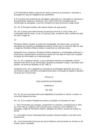 § 2º O Ministério Público intervirá em todos os termos do processo e retomará a
acusação em caso de negligência do querelante.

§ 3º A queixa será subscrita por advogado, aplicando-se a ela todos os requisitos e
procedimentos relativos à denúncia. Se a vítima não tiver condições para a
constituição de advogado, o juiz lhe nomeará um para promover a ação penal.

Art. 49. O Ministério Público não poderá desistir da ação penal.

Art. 50. O prazo para oferecimento da denúncia será de 5 (cinco) dias, se o
investigado estiver preso, ou de 15 (quinze) dias, se estiver solto, contado da data
em que o órgão do

13

Ministério Público receber os autos da investigação. No último caso, se houver
devolução do inquérito ao delegado de polícia, contar-se-á o prazo da data em que
o órgão do Ministério Público receber novamente os referidos autos.

Parágrafo único. Quando o Ministério Público dispensar a investigação preliminar, o
prazo para o oferecimento da denúncia contar-se-á da data em que tiver recebido
as peças de informação ou a representação.

Art. 51. Se, a qualquer tempo, o juiz reconhecer extinta a punibilidade, deverá
declará-lo de ofício ou por provocação. Quando já proposta a ação, o processo será
extinto, na forma do disposto no art. 268, II.

Parágrafo único. Se a alegação de extinção da punibilidade depender de prova, o
juiz ouvirá a parte contrária, concederá prazo para a instrução do pedido e decidirá
no prazo de 5 (cinco) dias.

                                     TÍTULO IV

                           DOS SUJEITOS DO PROCESSO

                                    CAPÍTULO I

                                      DO JUIZ

Art. 52. Ao juiz incumbirá zelar pela legalidade do processo e manter a ordem no
curso dos respectivos atos.

Art. 53. O juiz estará impedido de exercer jurisdição no processo em que:

I – tiver funcionado seu cônjuge, companheiro ou parente, consanguíneo ou afim,
em linha reta ou colateral, até o terceiro grau, inclusive, como defensor ou
advogado, órgão do Ministério Público, delegado de polícia, auxiliar da justiça ou
perito;

II – ele próprio houver desempenhado qualquer dessas funções ou servido como
testemunha;

III – tiver funcionado como juiz de outra instância, pronunciando-se, de fato ou de
direito, sobre a questão;
 