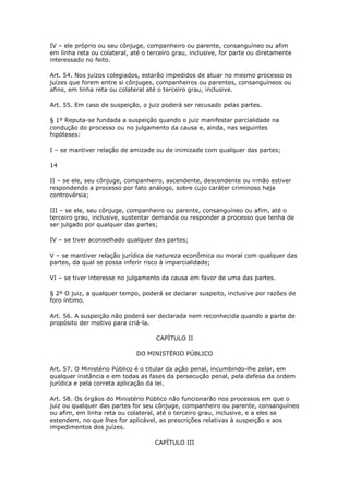 IV – ele próprio ou seu cônjuge, companheiro ou parente, consanguíneo ou afim
em linha reta ou colateral, até o terceiro grau, inclusive, for parte ou diretamente
interessado no feito.

Art. 54. Nos juízos colegiados, estarão impedidos de atuar no mesmo processo os
juízes que forem entre si cônjuges, companheiros ou parentes, consanguíneos ou
afins, em linha reta ou colateral até o terceiro grau, inclusive.

Art. 55. Em caso de suspeição, o juiz poderá ser recusado pelas partes.

§ 1º Reputa-se fundada a suspeição quando o juiz manifestar parcialidade na
condução do processo ou no julgamento da causa e, ainda, nas seguintes
hipóteses:

I – se mantiver relação de amizade ou de inimizade com qualquer das partes;

14

II – se ele, seu cônjuge, companheiro, ascendente, descendente ou irmão estiver
respondendo a processo por fato análogo, sobre cujo caráter criminoso haja
controvérsia;

III – se ele, seu cônjuge, companheiro ou parente, consanguíneo ou afim, até o
terceiro grau, inclusive, sustentar demanda ou responder a processo que tenha de
ser julgado por qualquer das partes;

IV – se tiver aconselhado qualquer das partes;

V – se mantiver relação jurídica de natureza econômica ou moral com qualquer das
partes, da qual se possa inferir risco à imparcialidade;

VI – se tiver interesse no julgamento da causa em favor de uma das partes.

§ 2º O juiz, a qualquer tempo, poderá se declarar suspeito, inclusive por razões de
foro íntimo.

Art. 56. A suspeição não poderá ser declarada nem reconhecida quando a parte de
propósito der motivo para criá-la.

                                    CAPÍTULO II

                              DO MINISTÉRIO PÚBLICO

Art. 57. O Ministério Público é o titular da ação penal, incumbindo-lhe zelar, em
qualquer instância e em todas as fases da persecução penal, pela defesa da ordem
jurídica e pela correta aplicação da lei.

Art. 58. Os órgãos do Ministério Público não funcionarão nos processos em que o
juiz ou qualquer das partes for seu cônjuge, companheiro ou parente, consanguíneo
ou afim, em linha reta ou colateral, até o terceiro grau, inclusive, e a eles se
estendem, no que lhes for aplicável, as prescrições relativas à suspeição e aos
impedimentos dos juízes.

                                    CAPÍTULO III
 