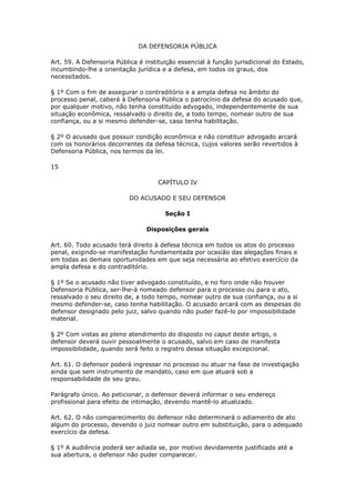 DA DEFENSORIA PÚBLICA

Art. 59. A Defensoria Pública é instituição essencial à função jurisdicional do Estado,
incumbindo-lhe a orientação jurídica e a defesa, em todos os graus, dos
necessitados.

§ 1º Com o fim de assegurar o contraditório e a ampla defesa no âmbito do
processo penal, caberá à Defensoria Pública o patrocínio da defesa do acusado que,
por qualquer motivo, não tenha constituído advogado, independentemente de sua
situação econômica, ressalvado o direito de, a todo tempo, nomear outro de sua
confiança, ou a si mesmo defender-se, caso tenha habilitação.

§ 2º O acusado que possuir condição econômica e não constituir advogado arcará
com os honorários decorrentes da defesa técnica, cujos valores serão revertidos à
Defensoria Pública, nos termos da lei.

15

                                    CAPÍTULO IV

                          DO ACUSADO E SEU DEFENSOR

                                       Seção I

                                Disposições gerais

Art. 60. Todo acusado terá direito à defesa técnica em todos os atos do processo
penal, exigindo-se manifestação fundamentada por ocasião das alegações finais e
em todas as demais oportunidades em que seja necessária ao efetivo exercício da
ampla defesa e do contraditório.

§ 1º Se o acusado não tiver advogado constituído, e no foro onde não houver
Defensoria Pública, ser-lhe-á nomeado defensor para o processo ou para o ato,
ressalvado o seu direito de, a todo tempo, nomear outro de sua confiança, ou a si
mesmo defender-se, caso tenha habilitação. O acusado arcará com as despesas do
defensor designado pelo juiz, salvo quando não puder fazê-lo por impossibilidade
material.

§ 2º Com vistas ao pleno atendimento do disposto no caput deste artigo, o
defensor deverá ouvir pessoalmente o acusado, salvo em caso de manifesta
impossibilidade, quando será feito o registro dessa situação excepcional.

Art. 61. O defensor poderá ingressar no processo ou atuar na fase de investigação
ainda que sem instrumento de mandato, caso em que atuará sob a
responsabilidade de seu grau.

Parágrafo único. Ao peticionar, o defensor deverá informar o seu endereço
profissional para efeito de intimação, devendo mantê-lo atualizado.

Art. 62. O não comparecimento do defensor não determinará o adiamento de ato
algum do processo, devendo o juiz nomear outro em substituição, para o adequado
exercício da defesa.

§ 1º A audiência poderá ser adiada se, por motivo devidamente justificado até a
sua abertura, o defensor não puder comparecer.
 