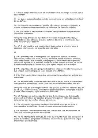II – de que poderá entrevistar-se, em local reservado e por tempo razoável, com o
seu defensor;

III – de que as suas declarações poderão eventualmente ser utilizadas em desfavor
de sua defesa;

IV – do direito de permanecer em silêncio, não estando obrigado a responder a
uma ou mais perguntas em particular, ou todas que lhe forem formuladas;

V – de que o silêncio não importará confissão, nem poderá ser interpretado em
prejuízo de sua defesa.

Parágrafo único. Em relação à parte final do inciso I do caput deste artigo, a
autoridade não está obrigada a revelar as fontes de prova já identificadas ou a
linha de investigação adotada.

Art. 67. O interrogatório será constituído de duas partes: a primeira, sobre a
pessoa do interrogando, e a segunda, sobre os fatos.

17

§ 1º Na primeira parte, o interrogando será perguntado sobre o seu nome,
naturalidade, estado civil, idade, filiação, residência, meios de vida ou profissão,
lugar onde exerce a sua atividade, vida pregressa, notadamente se foi preso ou
processado alguma vez e, em caso afirmativo, qual o juízo do processo, se houve
suspensão condicional ou condenação, qual a pena imposta e se a cumpriu.

§ 2º Na segunda parte, será perguntado sobre os fatos que lhe são imputados, ou
que estejam sob investigação e todas as suas circunstâncias.

§ 3º Ao final, a autoridade indagará se o interrogando tem algo mais a alegar em
sua defesa.

Art. 68. As declarações prestadas serão reduzidas a termo, lidas e assinadas pelo
interrogando e seu defensor, assim como pela autoridade responsável pelo ato.

Parágrafo único. Se o interrogatório tiver sido gravado ou filmado, na forma do § 1º
do art. 29, o interrogando ou seu defensor poderão solicitar a transcrição do áudio
e obter, imediatamente, cópia do material produzido.

Art. 69. Assegura-se ao interrogando, na fase de investigação ou de instrução
processual, o direito de ser assistido gratuitamente por um intérprete, caso não
compreenda bem ou não fale a língua portuguesa.

§ 1º Se necessário, o intérprete também intermediará as conversas entre o
interrogando e seu defensor, ficando obrigado a guardar absoluto sigilo.

§ 2º A repartição consular competente será comunicada, com antecedência, da
realização do interrogatório de seu nacional.

Art. 70. No interrogatório do mudo, do surdo ou do surdo-mudo será assegurado o
direito à assistência por pessoa habilitada a entendê-los ou que domine a Língua
Brasileira de Sinais (Libras).
 