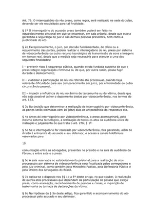Art. 76. O interrogatório do réu preso, como regra, será realizado na sede do juízo,
devendo ser ele requisitado para tal finalidade.

§ 1º O interrogatório do acusado preso também poderá ser feito no
estabelecimento prisional em que se encontrar, em sala própria, desde que esteja
garantida a segurança do juiz e das demais pessoas presentes, bem como a
publicidade do ato.

§ 2o Excepcionalmente, o juiz, por decisão fundamentada, de ofício ou a
requerimento das partes, poderá realizar o interrogatório do réu preso por sistema
de videoconferência ou outro recurso tecnológico de transmissão de sons e imagens
em tempo real, desde que a medida seja necessária para atender a uma das
seguintes finalidades:

I – prevenir risco à segurança pública, quando exista fundada suspeita de que o
preso integre organização criminosa ou de que, por outra razão, possa fugir
durante o deslocamento;

II – viabilizar a participação do réu no referido ato processual, quando haja
relevante dificuldade para seu comparecimento em juízo, por enfermidade ou outra
circunstância pessoal;

III – impedir a influência do réu no ânimo de testemunha ou da vítima, desde que
não seja possível colher o depoimento destas por videoconferência, nos termos do
art. 183.

§ 3o Da decisão que determinar a realização de interrogatório por videoconferência,
as partes serão intimadas com 10 (dez) dias de antecedência do respectivo ato.

§ 4o Antes do interrogatório por videoconferência, o preso acompanhará, pelo
mesmo sistema tecnológico, a realização de todos os atos da audiência única de
instrução e julgamento de que trata o art. 276, § 1º.

§ 5o Se o interrogatório for realizado por videoconferência, fica garantido, além do
direito à entrevista do acusado e seu defensor, o acesso a canais telefônicos
reservados para

19

comunicação entre os advogados, presentes no presídio e na sala de audiência do
Fórum, e entre este e o preso.

§ 6o A sala reservada no estabelecimento prisional para a realização de atos
processuais por sistema de videoconferência será fiscalizada pelos corregedores e
pelo juiz criminal, como também pelo Ministério Público, pela Defensoria Pública e
pela Ordem dos Advogados do Brasil.

§ 7o Aplica-se o disposto nos §§ 1o a 5º deste artigo, no que couber, à realização
de outros atos processuais que dependam da participação de pessoa que esteja
presa, como acareação, reconhecimento de pessoas e coisas, e inquirição de
testemunha ou tomada de declarações da vítima.

§ 8o Na hipótese do § 5o deste artigo, fica garantido o acompanhamento do ato
processual pelo acusado e seu defensor.
 