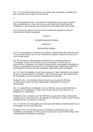 Art. 7º A lei processual penal aplicar-se-á desde logo, ressalvada a validade dos
atos realizados sob a vigência da lei anterior.

3

§ 1º As disposições de leis e de regras de organização judiciária que inovarem
sobre procedimentos e ritos, bem como as que importarem modificação de
competência, não se aplicam aos processos cuja instrução tenha sido iniciada.

§ 2º Aos recursos aplicar-se-ão as normas processuais vigentes na data da
publicação da decisão impugnada.

                                      TÍTULO II

                           DA INVESTIGAÇÃO CRIMINAL

                                     CAPÍTULO I

                               DISPOSIÇÕES GERAIS

Art. 8º A investigação criminal tem por objetivo a identificação das fontes de prova
e será iniciada sempre que houver fundamento razoável a respeito da prática de
uma infração penal.

Art. 9º Para todos os efeitos legais, caracteriza-se a condição jurídica de
"investigado" a partir do momento em que é realizado o primeiro ato ou
procedimento investigativo em relação à pessoa sobre a qual pesam indicações de
autoria ou participação na prática de uma infração penal, independentemente de
qualificação formal atribuída pela autoridade responsável pela investigação.

Art. 10. Toda investigação criminal deve assegurar o sigilo necessário à elucidação
do fato e à preservação da intimidade e vida privada da vítima, das testemunhas,
do investigado e de outras pessoas indiretamente envolvidas.

Parágrafo único. A autoridade diligenciará para que as pessoas referidas
no caput deste artigo não sejam submetidas à exposição dos meios de
comunicação.

Art. 11. É garantido ao investigado e ao seu defensor acesso a todo material já
produzido na investigação criminal, salvo no que concerne, estritamente, às
diligências em andamento.

Parágrafo único. O acesso a que faz referência o caput deste artigo compreende
consulta ampla, apontamentos e reprodução por fotocópia ou outros meios técnicos
compatíveis com a natureza do material.

Art. 12. É direito do investigado ser ouvido pela autoridade competente antes que a
investigação criminal seja concluída.

Parágrafo único. A autoridade tomará as medidas necessárias para que seja
facultado ao investigado o exercício do direito previsto no caput deste artigo, salvo
impossibilidade devidamente justificada.
 