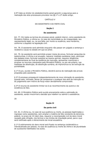§ 9º Cabe ao diretor do estabelecimento penal garantir a segurança para a
realização dos atos processuais previstos nos §§ 1º e 2º deste artigo.

                                     CAPÍTULO V

                         DO ASSISTENTE E DA PARTE CIVIL

                                       Seção I

                                   Do assistente

Art. 77. Em todos os termos do processo penal, poderá intervir, como assistente do
Ministério Público, a vítima ou, no caso de menoridade ou de incapacidade, seu
representante legal, ou, na sua falta, por morte ou ausência, seus herdeiros,
conforme o disposto na legislação civil.

Art. 78. O assistente será admitido enquanto não passar em julgado a sentença e
receberá a causa no estado em que se achar.

Art. 79. Ao assistente será permitido propor meios de prova, formular perguntas às
testemunhas, à vítima e ao acusado, requerer medidas cautelares reais, participar
dos debates orais, formular quesitos ao exame pericial, requerer diligências
complementares ao final da audiência de instrução, apresentar memoriais e
arrazoar os recursos interpostos pelo Ministério Público, ou por ele próprio, nas
hipóteses de absolvição, de absolvição sumária, de impronúncia ou de extinção da
punibilidade.

§ 1º O juiz, ouvido o Ministério Público, decidirá acerca da realização das provas
propostas pelo assistente.

§ 2º O processo prosseguirá independentemente de nova intimação do assistente,
quando este, intimado, deixar de comparecer a qualquer dos atos da instrução ou
do julgamento sem motivo de força maior devidamente comprovado.

§ 3º O recurso do assistente limitar-se-á ao reconhecimento da autoria e da
existência do fato.

Art. 80. O Ministério Público será ouvido previamente sobre a admissão do
assistente, sendo irrecorrível a decisão que indeferir ou admitir a assistência.

20

                                      Seção II

                                   Da parte civil

Art. 81. A vítima ou, no caso de sua ausência ou morte, as pessoas legitimadas a
ingressar como assistentes, sem ampliar a matéria de fato constante da denúncia,
poderá, no prazo de 10 (dez) dias, requerer a recomposição civil do dano moral
causado pela infração, nos termos e nos limites da imputação penal, para o que
será notificado após o oferecimento da inicial acusatória.

§ 1º O arbitramento do dano moral será fixado na sentença condenatória e
individualizado por pessoa, no caso de ausência ou morte da vítima e de pluralidade
de sucessores habilitados nos autos.
 