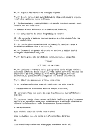 Art. 86. As partes não intervirão na nomeação do perito.

Art. 87. O perito nomeado pela autoridade judicial não poderá recusar o encargo,
ressalvada a hipótese de escusa justificada.

§ 1º Serão apuradas as responsabilidades civil, penal e disciplinar, quando couber,
do perito que, sem justa causa:

I – deixar de atender à intimação ou ao chamado da autoridade;

II – não comparecer no dia e local designados para o exame;

III – não apresentar o laudo, ou concorrer para que a perícia não seja feita, nos
prazos estabelecidos.

§ 2º No caso de não comparecimento do perito em juízo, sem justa causa, a
autoridade poderá determinar a sua condução.

Art. 88. É extensivo aos peritos, no que lhes for aplicável, o disposto sobre a
suspeição e impedimentos dos juízes.

Art. 89. Os intérpretes são, para todos os efeitos, equiparados aos peritos.

                                      TÍTULO V

                             DOS DIREITOS DA VÍTIMA

Art. 90. Considera-se "vítima" a pessoa que suporta os efeitos da ação criminosa,
consumada ou tentada, dolosa ou culposa, vindo a sofrer, conforme a natureza e as
circunstâncias do crime, ameaças ou danos físicos, psicológicos, morais ou
patrimoniais, ou quaisquer outras violações de seus direitos fundamentais.

Art. 91. São direitos assegurados à vítima, entre outros:

I – ser tratada com dignidade e respeito condizentes com a sua situação;

II – receber imediato atendimento médico e atenção psicossocial;

III – ser encaminhada para exame de corpo de delito quando tiver sofrido lesões
corporais;

IV – reaver, no caso de crimes contra o patrimônio, os objetos e pertences pessoais
que lhe foram subtraídos, ressalvados os casos em que a restituição não possa ser
efetuada imediatamente em razão da necessidade de exame pericial;

V – ser comunicada:

a) da prisão ou soltura do suposto autor do crime;

b) da conclusão do inquérito policial e do oferecimento da denúncia;

22

c) do eventual arquivamento da investigação, nos termos do art. 39;
 