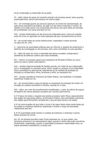d) da condenação ou absolvição do acusado;

VI – obter cópias de peças do inquérito policial e do processo penal, salvo quando,
justificadamente, devam permanecer em estrito sigilo;

VII – ser orientada quanto ao exercício oportuno do direito de representação, de
ação penal subsidiária da pública, de ação civil por danos materiais e morais, da
adesão civil à ação penal e da composição dos danos civis para efeito de extinção
da punibilidade, nos casos previstos em lei;

VIII – prestar declarações em dia diverso do estipulado para a oitiva do suposto
autor do crime ou aguardar em local separado até que o procedimento se inicie;

IX – ser ouvida antes de outras testemunhas, respeitada a ordem prevista
no caput do art. 276;

X – peticionar às autoridades públicas para se informar a respeito do andamento e
deslinde da investigação ou do processo, bem como manifestar as suas opiniões;

XI – obter do autor do crime a reparação dos danos causados, assegurada a
assistência de defensor público para essa finalidade;

XII – intervir no processo penal como assistente do Ministério Público ou como
parte civil para o pleito indenizatório;

XIII – receber especial proteção do Estado quando, em razão de sua colaboração
com a investigação ou processo penal, sofrer coação ou ameaça à sua integridade
física, psicológica ou patrimonial, estendendo-se as medidas de proteção ao
cônjuge ou companheiro, filhos, familiares e afins, se necessário for;

XIV – receber assistência financeira do Poder Público, nas hipóteses e condições
específicas fixadas em lei;

XV – ser encaminhada a casas de abrigo ou programas de proteção da mulher em
situação de violência doméstica e familiar, quando for o caso;

XVI – obter, por meio de procedimentos simplificados, o valor do prêmio do seguro
obrigatório por danos pessoais causados por veículos automotores.

§ 1º É dever de todos o respeito aos direitos previstos neste Título, especialmente
dos órgãos de segurança pública, do Ministério Público, das autoridades judiciárias,
dos órgãos governamentais competentes e dos serviços sociais e de saúde.

§ 2º As comunicações de que trata o inciso V do caput deste artigo serão feitas por
via postal ou endereço eletrônico cadastrado e ficarão a cargo da autoridade
responsável pelo ato.

§ 3º As autoridades terão sempre o cuidado de preservar o endereço e outros
dados pessoais da vítima.

Art. 92. Os direitos previstos neste Título estendem-se, no que couber, aos
familiares próximos e ao representante legal, quando a vítima não puder exercê-los
diretamente, respeitadas, quanto à capacidade processual e legitimação ativa, as
regras atinentes à assistência e à parte civil.
 