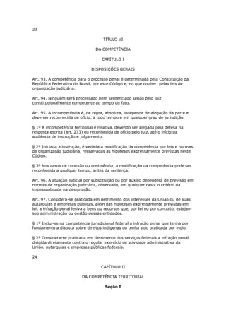 23

                                     TÍTULO VI

                                 DA COMPETÊNCIA

                                     CAPÍTULO I

                               DISPOSIÇÕES GERAIS

Art. 93. A competência para o processo penal é determinada pela Constituição da
República Federativa do Brasil, por este Código e, no que couber, pelas leis de
organização judiciária.

Art. 94. Ninguém será processado nem sentenciado senão pelo juiz
constitucionalmente competente ao tempo do fato.

Art. 95. A incompetência é, de regra, absoluta, independe de alegação da parte e
deve ser reconhecida de ofício, a todo tempo e em qualquer grau de jurisdição.

§ 1º A incompetência territorial é relativa, devendo ser alegada pela defesa na
resposta escrita (art. 273) ou reconhecida de ofício pelo juiz, até o início da
audiência de instrução e julgamento.

§ 2º Iniciada a instrução, é vedada a modificação da competência por leis e normas
de organização judiciária, ressalvadas as hipóteses expressamente previstas neste
Código.

§ 3º Nos casos de conexão ou continência, a modificação da competência pode ser
reconhecida a qualquer tempo, antes da sentença.

Art. 96. A atuação judicial por substituição ou por auxílio dependerá de previsão em
normas de organização judiciária, observado, em qualquer caso, o critério da
impessoalidade na designação.

Art. 97. Considera-se praticada em detrimento dos interesses da União ou de suas
autarquias e empresas públicas, além das hipóteses expressamente previstas em
lei, a infração penal lesiva a bens ou recursos que, por lei ou por contrato, estejam
sob administração ou gestão dessas entidades.

§ 1º Inclui-se na competência jurisdicional federal a infração penal que tenha por
fundamento a disputa sobre direitos indígenas ou tenha sido praticada por índio.

§ 2º Considera-se praticada em detrimento dos serviços federais a infração penal
dirigida diretamente contra o regular exercício de atividade administrativa da
União, autarquias e empresas públicas federais.

24

                                    CAPÍTULO II

                          DA COMPETÊNCIA TERRITORIAL

                                      Seção I
 
