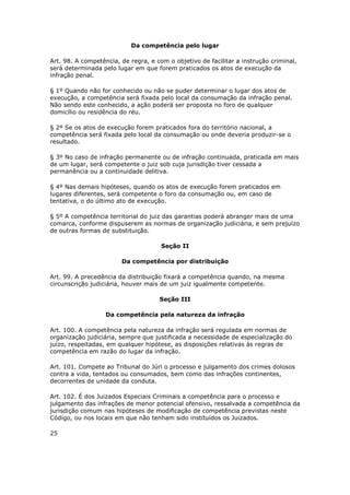 Da competência pelo lugar

Art. 98. A competência, de regra, e com o objetivo de facilitar a instrução criminal,
será determinada pelo lugar em que forem praticados os atos de execução da
infração penal.

§ 1º Quando não for conhecido ou não se puder determinar o lugar dos atos de
execução, a competência será fixada pelo local da consumação da infração penal.
Não sendo este conhecido, a ação poderá ser proposta no foro de qualquer
domicílio ou residência do réu.

§ 2º Se os atos de execução forem praticados fora do território nacional, a
competência será fixada pelo local da consumação ou onde deveria produzir-se o
resultado.

§ 3º No caso de infração permanente ou de infração continuada, praticada em mais
de um lugar, será competente o juiz sob cuja jurisdição tiver cessada a
permanência ou a continuidade delitiva.

§ 4º Nas demais hipóteses, quando os atos de execução forem praticados em
lugares diferentes, será competente o foro da consumação ou, em caso de
tentativa, o do último ato de execução.

§ 5º A competência territorial do juiz das garantias poderá abranger mais de uma
comarca, conforme dispuserem as normas de organização judiciária, e sem prejuízo
de outras formas de substituição.

                                      Seção II

                        Da competência por distribuição

Art. 99. A precedência da distribuição fixará a competência quando, na mesma
circunscrição judiciária, houver mais de um juiz igualmente competente.

                                     Seção III

                   Da competência pela natureza da infração

Art. 100. A competência pela natureza da infração será regulada em normas de
organização judiciária, sempre que justificada a necessidade de especialização do
juízo, respeitadas, em qualquer hipótese, as disposições relativas às regras de
competência em razão do lugar da infração.

Art. 101. Compete ao Tribunal do Júri o processo e julgamento dos crimes dolosos
contra a vida, tentados ou consumados, bem como das infrações continentes,
decorrentes de unidade da conduta.

Art. 102. É dos Juizados Especiais Criminais a competência para o processo e
julgamento das infrações de menor potencial ofensivo, ressalvada a competência da
jurisdição comum nas hipóteses de modificação de competência previstas neste
Código, ou nos locais em que não tenham sido instituídos os Juizados.

25
 