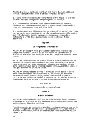 Art. 103. Se, iniciado o processo perante um juiz, houver desclassificação para
infração da competência de outro, a este será remetido o processo.

§ 1º Se da desclassificação resultar incompetência relativa do juiz e já tiver sido
iniciada a instrução, o magistrado terá prorrogada a sua jurisdição.

§ 2º O procedimento previsto no caput deste artigo será adotado quando a
desclassificação for feita pelo juiz da pronúncia, nos processos cuja competência
tenha sido inicialmente atribuída ao Tribunal do Júri.

§ 3º No caso previsto no § 2º deste artigo, o acusado terá o prazo de 5 (cinco) dias
para apresentar nova resposta escrita e arrolar outras testemunhas, até o máximo
de 3 (três), bem como oferecer outras provas e requerer a reinquirição de
testemunha já ouvida, desde que justificada a indispensabilidade de seu
depoimento.

                                      Seção IV

                          Da competência internacional

Art. 104. No processo por crimes praticados fora do território brasileiro, será
competente o juízo da Capital do Estado onde houver por último residido o
acusado. Se este nunca tiver residido no Brasil, será competente o juízo do Distrito
Federal.

Art. 105. Os crimes cometidos em qualquer embarcação nas águas territoriais da
República, ou nos rios e lagos fronteiriços, bem como a bordo de embarcações
nacionais, em alto-mar, serão processados e julgados na jurisdição do primeiro
porto brasileiro em que tocar a embarcação após o crime, ou, quando se afastar do
País, pela do último em que houver tocado.

Art. 106. Os crimes praticados a bordo de aeronave nacional, dentro do espaço
aéreo correspondente ao território brasileiro, ou em alto-mar, ou a bordo de
aeronave estrangeira, dentro do espaço aéreo correspondente ao território
nacional, serão processados e julgados na jurisdição em cujo território se verificar o
pouso após o crime, ou na comarca de onde houver partido a aeronave.

                                    CAPÍTULO III

                        DA MODIFICAÇÃO DE COMPETÊNCIA

                                       Seção I

                                Disposições gerais

Art. 107. A competência territorial poderá ser alterada quando o juiz, no curso do
processo penal, de ofício ou por provocação das partes, reconhecer a conexão ou a
continência entre 2 (dois) ou mais fatos.

Art. 108. A conexão e a continência implicarão a reunião dos processos para fins de
unidade de julgamento, não abrangendo aqueles já sentenciados, caso em que as
eventuais consequências jurídicas que delas resultem serão reconhecidas no juízo
de execução.

26
 
